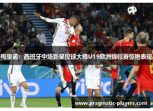 梅里诺：西班牙中场新星控球大师U19欧洲锦标赛惊艳表现