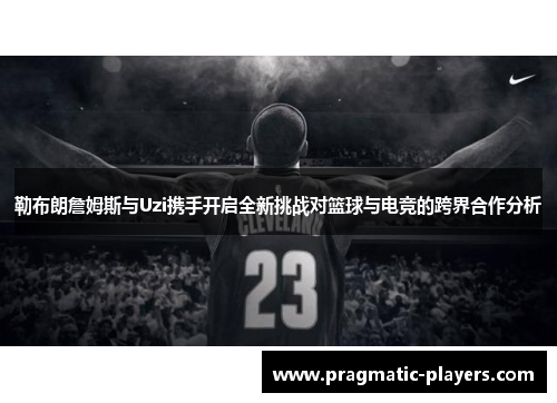 勒布朗詹姆斯与Uzi携手开启全新挑战对篮球与电竞的跨界合作分析